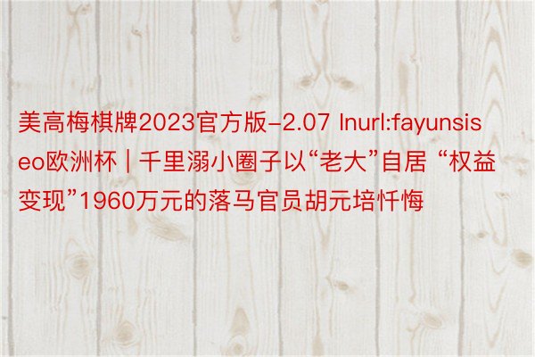 美高梅棋牌2023官方版-2.07 Inurl:fayunsiseo欧洲杯 | 千里溺小圈子以“老大”自居 “权益变现”1960万元的落马官员胡元培忏悔