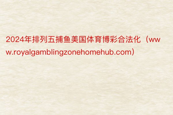 2024年排列五捕鱼美国体育博彩合法化（www.royalgamblingzonehomehub.com）