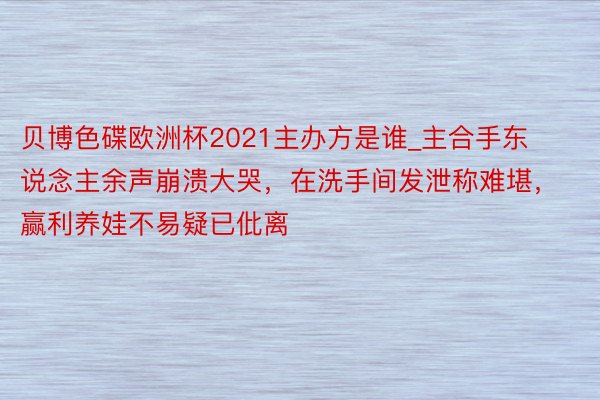 贝博色碟欧洲杯2021主办方是谁_主合手东说念主余声崩溃大哭，在洗手间发泄称难堪，赢利养娃不易疑已仳离