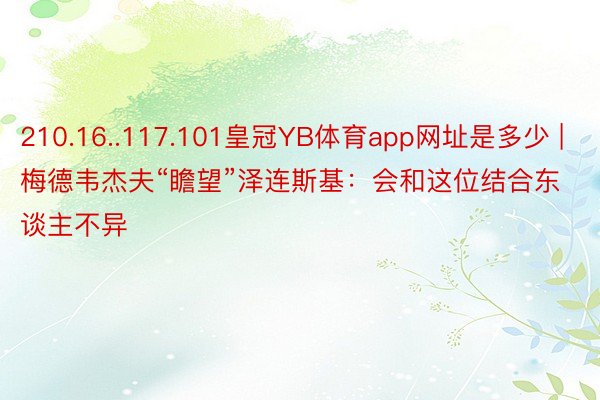 210.16..117.101皇冠YB体育app网址是多少 | 梅德韦杰夫“瞻望”泽连斯基：会和这位结合东谈主不异