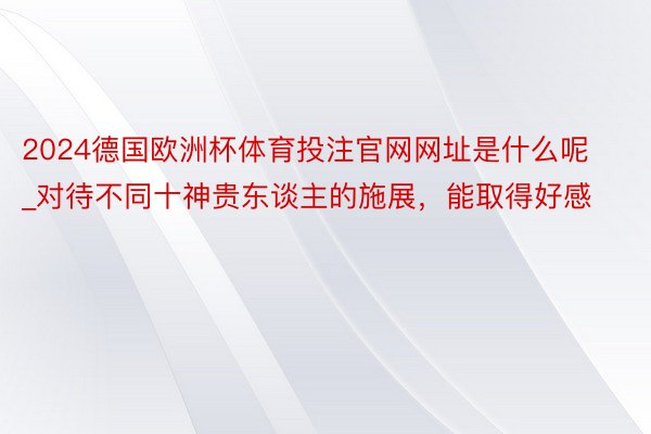 2024德国欧洲杯体育投注官网网址是什么呢_对待不同十神贵东谈主的施展，能取得好感