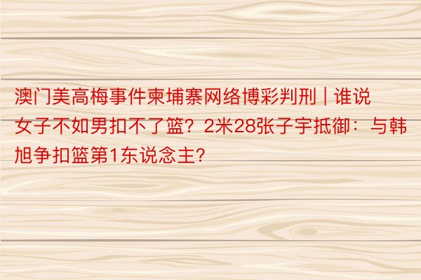 澳门美高梅事件柬埔寨网络博彩判刑 | 谁说女子不如男扣不了篮？2米28张子宇抵御：与韩旭争扣篮第1东说念主？