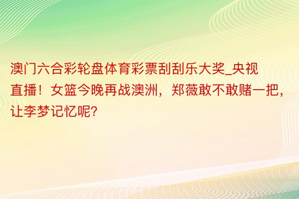 澳门六合彩轮盘体育彩票刮刮乐大奖_央视直播！女篮今晚再战澳洲，郑薇敢不敢赌一把，让李梦记忆呢？