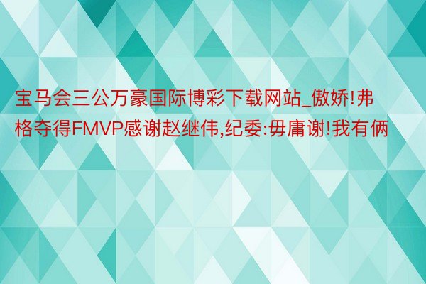 宝马会三公万豪国际博彩下载网站_傲娇!弗格夺得FMVP感谢赵继伟,纪委:毋庸谢!我有俩