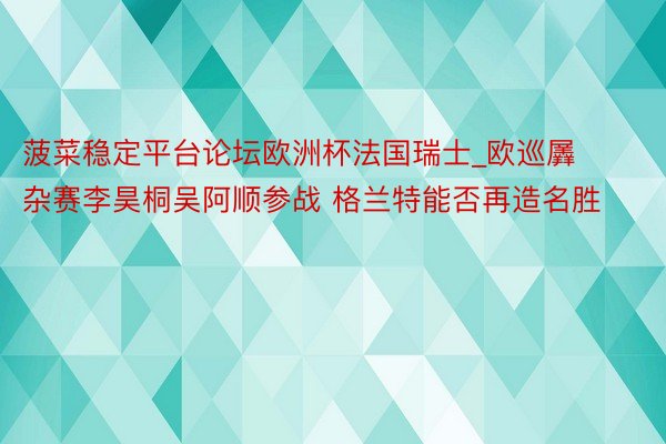 菠菜稳定平台论坛欧洲杯法国瑞士_欧巡羼杂赛李昊桐吴阿顺参战 格兰特能否再造名胜