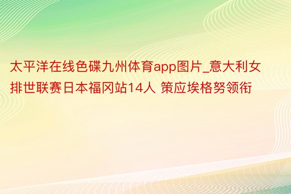 太平洋在线色碟九州体育app图片_意大利女排世联赛日本福冈站14人 策应埃格努领衔