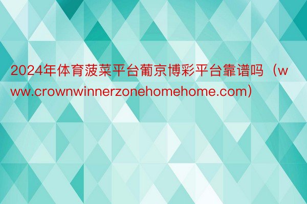 2024年体育菠菜平台葡京博彩平台靠谱吗（www.crownwinnerzonehomehome.com）