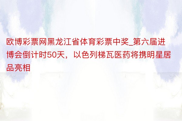 欧博彩票网黑龙江省体育彩票中奖_第六届进博会倒计时50天，以色列梯瓦医药将携明星居品亮相