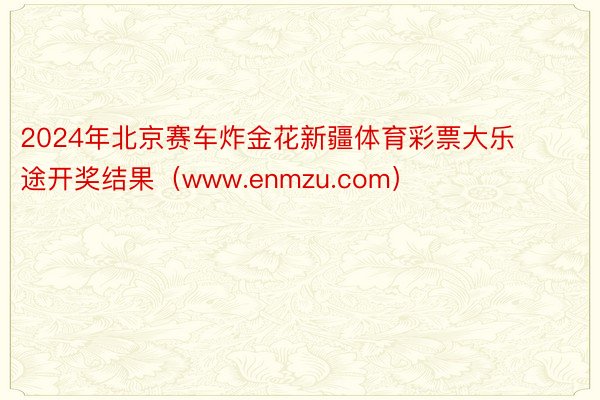 2024年北京赛车炸金花新疆体育彩票大乐途开奖结果（www.enmzu.com）