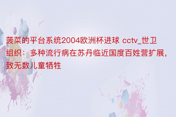 菠菜的平台系统2004欧洲杯进球 cctv_世卫组织：多种流行病在苏丹临近国度百姓营扩展，致无数儿童牺牲