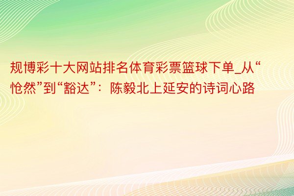 规博彩十大网站排名体育彩票篮球下单_从“怆然”到“豁达”：陈毅北上延安的诗词心路