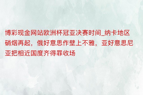 博彩现金网站欧洲杯冠亚决赛时间_纳卡地区硝烟再起，俄好意思作壁上不雅，亚好意思尼亚把相近国度齐得罪收场