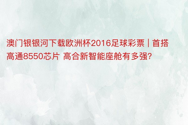 澳门银银河下载欧洲杯2016足球彩票 | 首搭高通8550芯片 高合新智能座舱有多强？