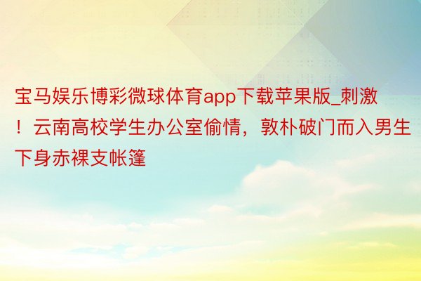 宝马娱乐博彩微球体育app下载苹果版_刺激！云南高校学生办公室偷情，敦朴破门而入男生下身赤裸支帐篷