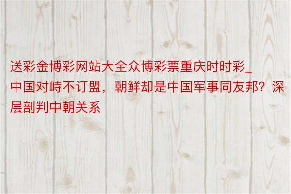 送彩金博彩网站大全众博彩票重庆时时彩_中国对峙不订盟，朝鲜却是中国军事同友邦？深层剖判中朝关系