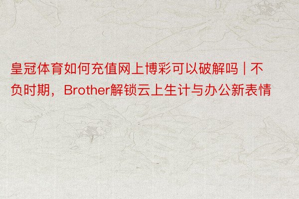 皇冠体育如何充值网上博彩可以破解吗 | 不负时期，Brother解锁云上生计与办公新表情