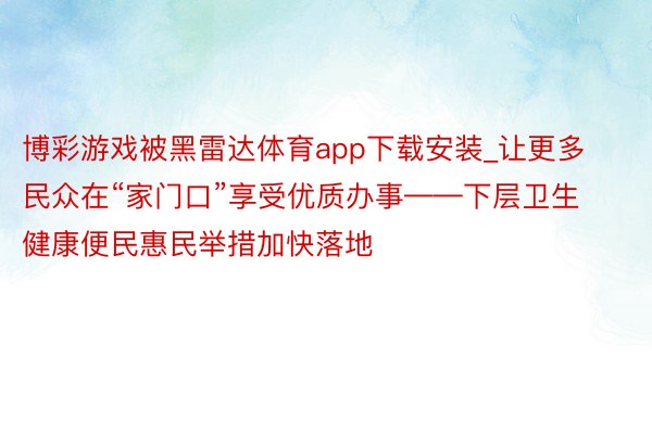 博彩游戏被黑雷达体育app下载安装_让更多民众在“家门口”享受优质办事——下层卫生健康便民惠民举措加快落地