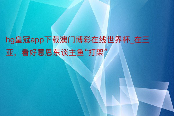 hg皇冠app下载澳门博彩在线世界杯_在三亚，看好意思东谈主鱼“打架”