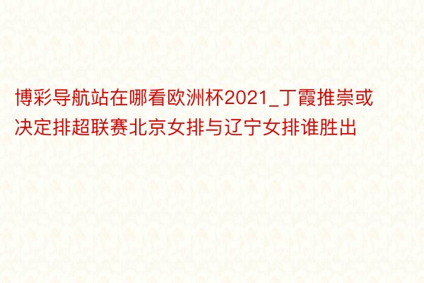 博彩导航站在哪看欧洲杯2021_丁霞推崇或决定排超联赛北京女排与辽宁女排谁胜出