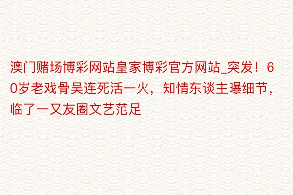 澳门赌场博彩网站皇家博彩官方网站_突发！60岁老戏骨吴连死活一火，知情东谈主曝细节，临了一又友圈文艺范足