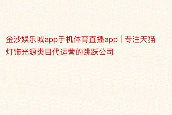 金沙娱乐城app手机体育直播app | 专注天猫灯饰光源类目代运营的跳跃公司