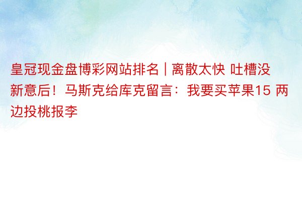 皇冠现金盘博彩网站排名 | 离散太快 吐槽没新意后！马斯克给库克留言：我要买苹果15 两边投桃报李