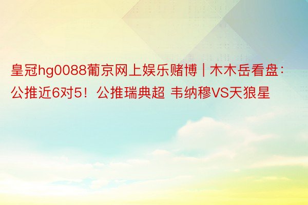 皇冠hg0088葡京网上娱乐赌博 | 木木岳看盘：公推近6对5！公推瑞典超 韦纳穆VS天狼星