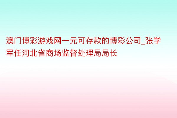 澳门博彩游戏网一元可存款的博彩公司_张学军任河北省商场监督处理局局长